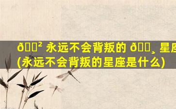🌲 永远不会背叛的 🕸 星座(永远不会背叛的星座是什么)